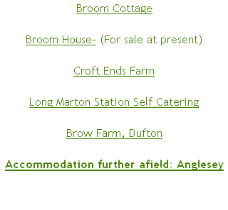 Broom Cottage

Broom House- (For sale at present)

Croft Ends Farm

Long Marton Station Self Catering

Brow Farm, Dufton

Accommodation further afield: Anglesey
