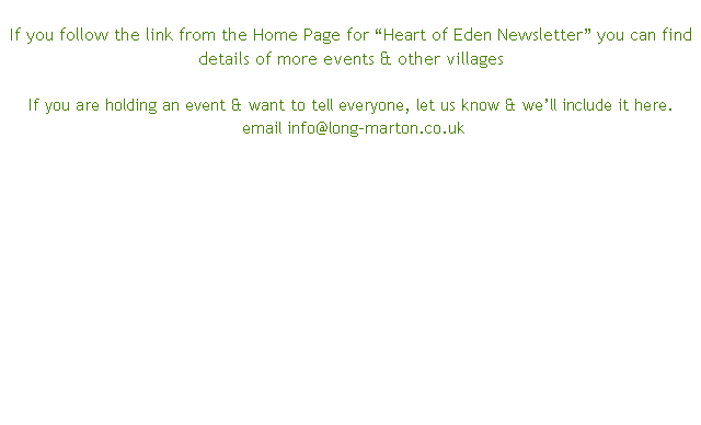 
If you follow the link from the Home Page for “Heart of Eden Newsletter” you can find details of more events & other villages

If you are holding an event & want to tell everyone, let us know & we’ll include it here. 			email info@long-marton.co.uk