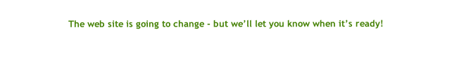 
The web site is going to change - but we’ll let you know when it’s ready!